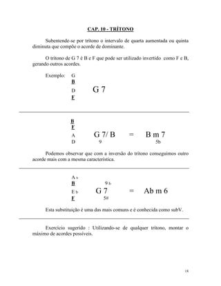 CAP. 10 - TRÍTONO
Subentende-se por trítono o intervalo de quarta aumentada ou quinta
diminuta que compõe o acorde de dominante.
O trítono de G 7 é B e F que pode ser utilizado invertido como F e B,
gerando outros acordes.
Exemplo:

G
B
D
F

G7

B
F
A
D

G 7/ B

=

9

Bm7
5b

Podemos observar que com a inversão do trítono conseguimos outro
acorde mais com a mesma característica.

Ab
B
Eb
F

9b

G7

=

Ab m 6

5#

Esta substituição é uma das mais comuns e é conhecida como subV.

Exercício sugerido : Utilizando-se de qualquer trítono, montar o
máximo de acordes possíveis.

18

 