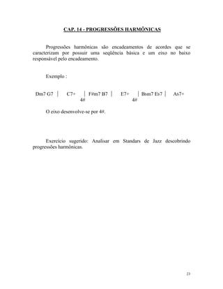 CAP. 14 - PROGRESSÕES HARMÔNICAS

Progressões harmônicas são encadeamentos de acordes que se
caracterizam por possuir uma seqüência básica e um eixo no baixo
responsável pelo encadeamento.

Exemplo :

Dm7 G7

C7+

F#m7 B7
4#

E7+

Bbm7 Eb7

Ab7+

4#

O eixo desenvolve-se por 4#.

Exercício sugerido: Analisar em Standars de Jazz descobrindo
progressões harmônicas.

23

 