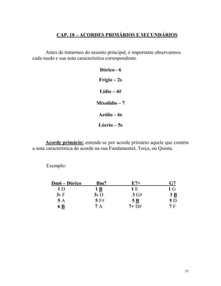 CAP. 18 – ACORDES PRIMÁRIOS E SECUNDÁRIOS

Antes de tratarmos do assunto principal, é importante observarmos
cada modo e sua nota característica correspondente.
Dórico - 6
Frígio – 2b
Lídio – 4#
Mixolídio – 7
Aeólio – 6b
Lócrio – 5b

Acorde primário: entende-se por acorde primário aquele que contém
a nota característica do acorde na sua Fundamental, Terça, ou Quinta.

Exemplo:

Dm6 – Dórico
1D
3b F
5A
6B

Bm7
1B
3b D
5 F#
7A

E7+
1E
3 G#
5B
7+ D#

G7
1G
3B
5D
7F

33

 