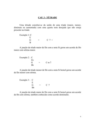 CAP. 3 - TÉTRADE

Uma tétrade constitui-se da união de uma tríade (maior, menor,
diminuta ou aumentada) com uma quarta nota desejada que não esteja
presente na tríade.
Exemplo 1: C
E
G
B

=

C 7 +

A junção da tríade maior de Do com a nota Si gerou um acorde de Do
maior com sétima maior.

Exemplo 2 : C
Eb
G
Bb

=

Cm7

A junção da tríade menor de Do com a nota Si bemol gerou um acorde
de Do menor com sétima.

Exemplo 3 : C
E
G
Bb

=

C 7

A junção da tríade maior de Do com a nota Si bemol gerou um acorde
de Do com sétima, também conhecido como acorde dominante.

8

 