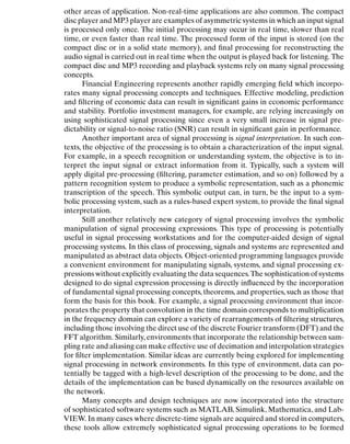 Introduction
other areas of application. Non-real-time applications are also common. The compact
disc player and MP3 player are examples of asymmetric systems in which an input signal
is processed only once. The initial processing may occur in real time, slower than real
time, or even faster than real time. The processed form of the input is stored (on the
compact disc or in a solid state memory), and ﬁnal processing for reconstructing the
audio signal is carried out in real time when the output is played back for listening. The
compact disc and MP3 recording and playback systems rely on many signal processing
concepts.
Financial Engineering represents another rapidly emerging ﬁeld which incorpo-
rates many signal processing concepts and techniques. Effective modeling, prediction
and ﬁltering of economic data can result in signiﬁcant gains in economic performance
and stability. Portfolio investment managers, for example, are relying increasingly on
using sophisticated signal processing since even a very small increase in signal pre-
dictability or signal-to-noise ratio (SNR) can result in signiﬁcant gain in performance.
Another important area of signal processing is signal interpretation. In such con-
texts, the objective of the processing is to obtain a characterization of the input signal.
For example, in a speech recognition or understanding system, the objective is to in-
terpret the input signal or extract information from it. Typically, such a system will
apply digital pre-processing (ﬁltering, parameter estimation, and so on) followed by a
pattern recognition system to produce a symbolic representation, such as a phonemic
transcription of the speech. This symbolic output can, in turn, be the input to a sym-
bolic processing system, such as a rules-based expert system, to provide the ﬁnal signal
interpretation.
Still another relatively new category of signal processing involves the symbolic
manipulation of signal processing expressions. This type of processing is potentially
useful in signal processing workstations and for the computer-aided design of signal
processing systems. In this class of processing, signals and systems are represented and
manipulated as abstract data objects. Object-oriented programming languages provide
a convenient environment for manipulating signals, systems, and signal processing ex-
pressions without explicitly evaluating the data sequences.The sophistication of systems
designed to do signal expression processing is directly inﬂuenced by the incorporation
of fundamental signal processing concepts, theorems, and properties, such as those that
form the basis for this book. For example, a signal processing environment that incor-
porates the property that convolution in the time domain corresponds to multiplication
in the frequency domain can explore a variety of rearrangements of ﬁltering structures,
including those involving the direct use of the discrete Fourier transform (DFT) and the
FFT algorithm. Similarly,environments that incorporate the relationship between sam-
pling rate and aliasing can make effective use of decimation and interpolation strategies
for ﬁlter implementation. Similar ideas are currently being explored for implementing
signal processing in network environments. In this type of environment, data can po-
tentially be tagged with a high-level description of the processing to be done, and the
details of the implementation can be based dynamically on the resources available on
the network.
Many concepts and design techniques are now incorporated into the structure
of sophisticated software systems such as MATLAB, Simulink, Mathematica, and Lab-
VIEW. In many cases where discrete-time signals are acquired and stored in computers,
these tools allow extremely sophisticated signal processing operations to be formed
3
 