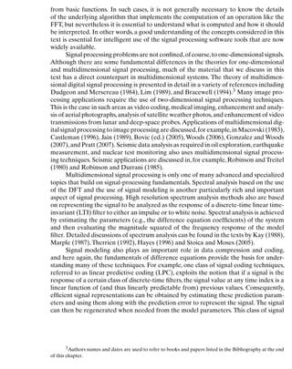 Introduction
from basic functions. In such cases, it is not generally necessary to know the details
of the underlying algorithm that implements the computation of an operation like the
FFT, but nevertheless it is essential to understand what is computed and how it should
be interpreted. In other words, a good understanding of the concepts considered in this
text is essential for intelligent use of the signal processing software tools that are now
widely available.
Signal processing problems are not conﬁned,of course,to one-dimensional signals.
Although there are some fundamental differences in the theories for one-dimensional
and multidimensional signal processing, much of the material that we discuss in this
text has a direct counterpart in multidimensional systems. The theory of multidimen-
sional digital signal processing is presented in detail in a variety of references including
Dudgeon and Mersereau (1984), Lim (1989), and Bracewell (1994).3 Many image pro-
cessing applications require the use of two-dimensional signal processing techniques.
This is the case in such areas as video coding, medical imaging, enhancement and analy-
sis of aerial photographs,analysis of satellite weather photos,and enhancement of video
transmissions from lunar and deep-space probes.Applications of multidimensional dig-
ital signal processing to image processing are discussed,for example,in Macovski (1983),
Castleman (1996), Jain (1989), Bovic (ed.) (2005),Woods (2006), Gonzalez and Woods
(2007),and Pratt (2007). Seismic data analysis as required in oil exploration,earthquake
measurement, and nuclear test monitoring also uses multidimensional signal process-
ing techniques. Seismic applications are discussed in, for example, Robinson and Treitel
(1980) and Robinson and Durrani (1985).
Multidimensional signal processing is only one of many advanced and specialized
topics that build on signal-processing fundamentals. Spectral analysis based on the use
of the DFT and the use of signal modeling is another particularly rich and important
aspect of signal processing. High resolution spectrum analysis methods also are based
on representing the signal to be analyzed as the response of a discrete-time linear time-
invariant (LTI) ﬁlter to either an impulse or to white noise. Spectral analysis is achieved
by estimating the parameters (e.g., the difference equation coefﬁcients) of the system
and then evaluating the magnitude squared of the frequency response of the model
ﬁlter. Detailed discussions of spectrum analysis can be found in the texts by Kay (1988),
Marple (1987),Therrien (1992), Hayes (1996) and Stoica and Moses (2005).
Signal modeling also plays an important role in data compression and coding,
and here again, the fundamentals of difference equations provide the basis for under-
standing many of these techniques. For example, one class of signal coding techniques,
referred to as linear predictive coding (LPC), exploits the notion that if a signal is the
response of a certain class of discrete-time ﬁlters, the signal value at any time index is a
linear function of (and thus linearly predictable from) previous values. Consequently,
efﬁcient signal representations can be obtained by estimating these prediction param-
eters and using them along with the prediction error to represent the signal. The signal
can then be regenerated when needed from the model parameters. This class of signal
3Authors names and dates are used to refer to books and papers listed in the Bibliography at the end
of this chapter.
4
 