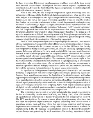 Introduction
for later processing. This type of signal processing could not generally be done in real
time; minutes or even hours of computer time were often required to process only
seconds of data. Even so,the ﬂexibility of the digital computer and the potential payoffs
made this alternative extremely inviting.
Also in the 1950s, the use of digital computers in signal processing arose in a
different way. Because of the ﬂexibility of digital computers, it was often useful to sim-
ulate a signal processing system on a digital computer before implementing it in analog
hardware. In this way, a new signal processing algorithm or system could be studied
in a ﬂexible experimental environment before committing economic and engineering
resources to constructing it.Typical examples of such simulations were the vocoder sim-
ulations carried out at Massachusetts Institute ofTechnology (MIT) Lincoln Laboratory
and Bell Telephone Laboratories. In the implementation of an analog channel vocoder,
for example, the ﬁlter characteristics affected the perceived quality of the coded speech
signal in ways that were difﬁcult to quantify objectively. Through computer simulations,
these ﬁlter characteristics could be adjusted and the perceived quality of a speech coding
system evaluated prior to construction of the analog equipment.
In all of these examples of signal processing using digital computers,the computer
offered tremendous advantages in ﬂexibility. However,the processing could not be done
in real time. Consequently, the prevalent attitude up to the late 1960s was that the dig-
ital computer was being used to approximate, or simulate, an analog signal processing
system. In keeping with that style, early work on digital ﬁltering concentrated on ways
in which a ﬁlter could be programmed on a digital computer so that with A/D conver-
sion of the signal, followed by digital ﬁltering, followed by D/A conversion, the overall
system approximated a good analog ﬁlter. The notion that digital systems might, in fact,
be practical for the actual real-time implementation of signal processing in speech com-
munication, radar processing, or any of a variety of other applications seemed, even at
the most optimistic times, to be highly speculative. Speed, cost, and size were, of course,
three of the important factors in favor of the use of analog components.
As signals were being processed on digital computers, researchers had a natural
tendency to experiment with increasingly sophisticated signal processing algorithms.
Some of these algorithms grew out of the ﬂexibility of the digital computer and had no
apparent practical implementation in analog equipment.Thus,many of these algorithms
were treated as interesting,but somewhat impractical,ideas. However,the development
of such signal processing algorithms made the notion of all-digital implementation of
signal processing systems even more tempting. Active work began on the investigation
of digital vocoders, digital spectrum analyzers, and other all-digital systems, with the
hope that eventually, such systems would become practical.
The evolution of a new point of view toward discrete-time signal processing was
further accelerated by the disclosure by Cooley and Tukey (1965) of an efﬁcient class
of algorithms for computation of Fourier transforms known collectively as the FFT.
The FFT was signiﬁcant for several reasons. Many signal processing algorithms that
had been developed on digital computers required processing times several orders of
magnitude greater than real time. Often, this was because spectrum analysis was an
important component of the signal processing and no efﬁcient means were available for
implementing it. The FFT reduced the computation time of the Fourier transform by
orders of magnitude,permitting the implementation of increasingly sophisticated signal
6
 