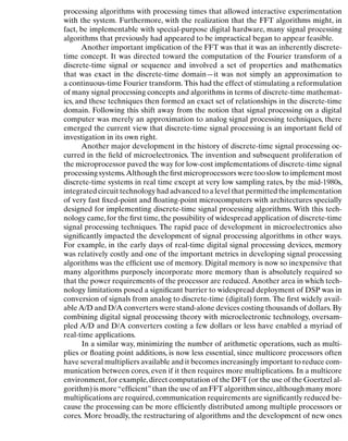 Introduction
processing algorithms with processing times that allowed interactive experimentation
with the system. Furthermore, with the realization that the FFT algorithms might, in
fact, be implementable with special-purpose digital hardware, many signal processing
algorithms that previously had appeared to be impractical began to appear feasible.
Another important implication of the FFT was that it was an inherently discrete-
time concept. It was directed toward the computation of the Fourier transform of a
discrete-time signal or sequence and involved a set of properties and mathematics
that was exact in the discrete-time domain—it was not simply an approximation to
a continuous-time Fourier transform. This had the effect of stimulating a reformulation
of many signal processing concepts and algorithms in terms of discrete-time mathemat-
ics, and these techniques then formed an exact set of relationships in the discrete-time
domain. Following this shift away from the notion that signal processing on a digital
computer was merely an approximation to analog signal processing techniques, there
emerged the current view that discrete-time signal processing is an important ﬁeld of
investigation in its own right.
Another major development in the history of discrete-time signal processing oc-
curred in the ﬁeld of microelectronics. The invention and subsequent proliferation of
the microprocessor paved the way for low-cost implementations of discrete-time signal
processing systems.Although the ﬁrst microprocessors were too slow to implement most
discrete-time systems in real time except at very low sampling rates, by the mid-1980s,
integrated circuit technology had advanced to a level that permitted the implementation
of very fast ﬁxed-point and ﬂoating-point microcomputers with architectures specially
designed for implementing discrete-time signal processing algorithms. With this tech-
nology came,for the ﬁrst time,the possibility of widespread application of discrete-time
signal processing techniques. The rapid pace of development in microelectronics also
signiﬁcantly impacted the development of signal processing algorithms in other ways.
For example, in the early days of real-time digital signal processing devices, memory
was relatively costly and one of the important metrics in developing signal processing
algorithms was the efﬁcient use of memory. Digital memory is now so inexpensive that
many algorithms purposely incorporate more memory than is absolutely required so
that the power requirements of the processor are reduced. Another area in which tech-
nology limitations posed a signiﬁcant barrier to widespread deployment of DSP was in
conversion of signals from analog to discrete-time (digital) form. The ﬁrst widely avail-
ableA/D and D/A converters were stand-alone devices costing thousands of dollars. By
combining digital signal processing theory with microelectronic technology, oversam-
pled A/D and D/A converters costing a few dollars or less have enabled a myriad of
real-time applications.
In a similar way, minimizing the number of arithmetic operations, such as multi-
plies or ﬂoating point additions, is now less essential, since multicore processors often
have several multipliers available and it becomes increasingly important to reduce com-
munication between cores, even if it then requires more multiplications. In a multicore
environment,for example,direct computation of the DFT (or the use of the Goertzel al-
gorithm) is more“efﬁcient”than the use of an FFT algorithm since,although many more
multiplications are required,communication requirements are signiﬁcantly reduced be-
cause the processing can be more efﬁciently distributed among multiple processors or
cores. More broadly, the restructuring of algorithms and the development of new ones
7
 