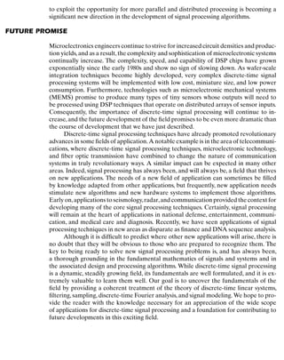 Introduction
to exploit the opportunity for more parallel and distributed processing is becoming a
signiﬁcant new direction in the development of signal processing algorithms.
FUTURE PROMISE
Microelectronics engineers continue to strive for increased circuit densities and produc-
tion yields,and as a result,the complexity and sophistication of microelectronic systems
continually increase. The complexity, speed, and capability of DSP chips have grown
exponentially since the early 1980s and show no sign of slowing down. As wafer-scale
integration techniques become highly developed, very complex discrete-time signal
processing systems will be implemented with low cost, miniature size, and low power
consumption. Furthermore, technologies such as microelectronic mechanical systems
(MEMS) promise to produce many types of tiny sensors whose outputs will need to
be processed using DSP techniques that operate on distributed arrays of sensor inputs.
Consequently, the importance of discrete-time signal processing will continue to in-
crease,and the future development of the ﬁeld promises to be even more dramatic than
the course of development that we have just described.
Discrete-time signal processing techniques have already promoted revolutionary
advances in some ﬁelds of application.A notable example is in the area of telecommuni-
cations, where discrete-time signal processing techniques, microelectronic technology,
and ﬁber optic transmission have combined to change the nature of communication
systems in truly revolutionary ways. A similar impact can be expected in many other
areas. Indeed, signal processing has always been, and will always be, a ﬁeld that thrives
on new applications. The needs of a new ﬁeld of application can sometimes be ﬁlled
by knowledge adapted from other applications, but frequently, new application needs
stimulate new algorithms and new hardware systems to implement those algorithms.
Early on,applications to seismology,radar,and communication provided the context for
developing many of the core signal processing techniques. Certainly, signal processing
will remain at the heart of applications in national defense, entertainment, communi-
cation, and medical care and diagnosis. Recently, we have seen applications of signal
processing techniques in new areas as disparate as ﬁnance and DNA sequence analysis.
Although it is difﬁcult to predict where other new applications will arise, there is
no doubt that they will be obvious to those who are prepared to recognize them. The
key to being ready to solve new signal processing problems is, and has always been,
a thorough grounding in the fundamental mathematics of signals and systems and in
the associated design and processing algorithms. While discrete-time signal processing
is a dynamic, steadily growing ﬁeld, its fundamentals are well formulated, and it is ex-
tremely valuable to learn them well. Our goal is to uncover the fundamentals of the
ﬁeld by providing a coherent treatment of the theory of discrete-time linear systems,
ﬁltering, sampling, discrete-time Fourier analysis, and signal modeling. We hope to pro-
vide the reader with the knowledge necessary for an appreciation of the wide scope
of applications for discrete-time signal processing and a foundation for contributing to
future developments in this exciting ﬁeld.
8
 
