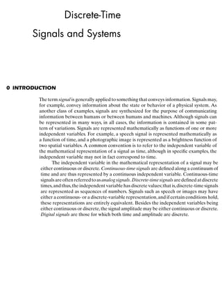 Discrete-Time
Signals and Systems
0 INTRODUCTION
The independent variable in the mathematical representation of a signal may be
either continuous or discrete. Continuous-time signals are deﬁned along a continuum of
time and are thus represented by a continuous independent variable. Continuous-time
signalsareoftenreferredtoasanalogsignals.Discrete-timesignalsaredeﬁnedatdiscrete
times,and thus,the independent variable has discrete values;that is,discrete-time signals
are represented as sequences of numbers. Signals such as speech or images may have
either a continuous- or a discrete-variable representation,and if certain conditions hold,
these representations are entirely equivalent. Besides the independent variables being
either continuous or discrete,the signal amplitude may be either continuous or discrete.
Digital signals are those for which both time and amplitude are discrete.
The term signal is generally applied to something that conveys information. Signals may,
for example, convey information about the state or behavior of a physical system. As
another class of examples, signals are synthesized for the purpose of communicating
information between humans or between humans and machines. Although signals can
be represented in many ways, in all cases, the information is contained in some pat-
tern of variations. Signals are represented mathematically as functions of one or more
independent variables. For example, a speech signal is represented mathematically as
a function of time, and a photographic image is represented as a brightness function of
two spatial variables. A common convention is to refer to the independent variable of
the mathematical representation of a signal as time, although in speciﬁc examples, the
independent variable may not in fact correspond to time.
 