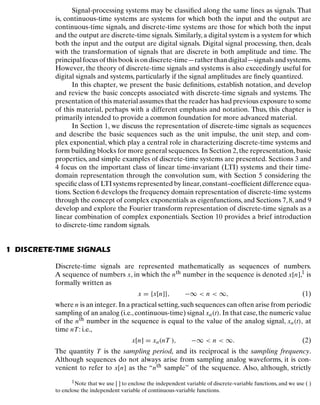 Discrete-Time Signals and Systems
Signal-processing systems may be classiﬁed along the same lines as signals. That
is, continuous-time systems are systems for which both the input and the output are
continuous-time signals, and discrete-time systems are those for which both the input
and the output are discrete-time signals. Similarly, a digital system is a system for which
both the input and the output are digital signals. Digital signal processing, then, deals
with the transformation of signals that are discrete in both amplitude and time. The
principalfocusofthisbookisondiscrete-time—ratherthandigital—signalsandsystems.
However, the theory of discrete-time signals and systems is also exceedingly useful for
digital signals and systems, particularly if the signal amplitudes are ﬁnely quantized.
In this chapter, we present the basic deﬁnitions, establish notation, and develop
and review the basic concepts associated with discrete-time signals and systems. The
presentation of this material assumes that the reader has had previous exposure to some
of this material, perhaps with a different emphasis and notation. Thus, this chapter is
primarily intended to provide a common foundation for more advanced material.
In Section 1, we discuss the representation of discrete-time signals as sequences
and describe the basic sequences such as the unit impulse, the unit step, and com-
plex exponential, which play a central role in characterizing discrete-time systems and
form building blocks for more general sequences. In Section 2,the representation,basic
properties, and simple examples of discrete-time systems are presented. Sections 3 and
4 focus on the important class of linear time-invariant (LTI) systems and their time-
domain representation through the convolution sum, with Section 5 considering the
speciﬁc class of LTI systems represented by linear,constant–coefﬁcient difference equa-
tions. Section 6 develops the frequency domain representation of discrete-time systems
through the concept of complex exponentials as eigenfunctions, and Sections 7, 8, and 9
develop and explore the Fourier transform representation of discrete-time signals as a
linear combination of complex exponentials. Section 10 provides a brief introduction
to discrete-time random signals.
1 DISCRETE-TIME SIGNALS
Discrete-time signals are represented mathematically as sequences of numbers.
A sequence of numbers x, in which the nth number in the sequence is denoted x[n],1 is
formally written as
x = {x[n]}, −∞ < n < ∞, (1)
where n is an integer. In a practical setting,such sequences can often arise from periodic
sampling of an analog (i.e.,continuous-time) signal xa(t). In that case,the numeric value
of the nth number in the sequence is equal to the value of the analog signal, xa(t), at
time nT: i.e.,
x[n] = xa(nT ), −∞ < n < ∞. (2)
The quantity T is the sampling period, and its reciprocal is the sampling frequency.
Although sequences do not always arise from sampling analog waveforms, it is con-
venient to refer to x[n] as the “nth sample” of the sequence. Also, although, strictly
1Note that we use [ ] to enclose the independent variable of discrete-variable functions, and we use ( )
to enclose the independent variable of continuous-variable functions.
12
 
