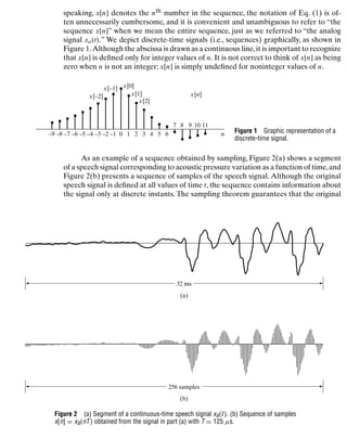 Discrete-Time Signals and Systems
speaking, x[n] denotes the nth number in the sequence, the notation of Eq. (1) is of-
ten unnecessarily cumbersome, and it is convenient and unambiguous to refer to “the
sequence x[n]” when we mean the entire sequence, just as we referred to “the analog
signal xa(t).” We depict discrete-time signals (i.e., sequences) graphically, as shown in
Figure 1.Although the abscissa is drawn as a continuous line,it is important to recognize
that x[n] is deﬁned only for integer values of n. It is not correct to think of x[n] as being
zero when n is not an integer; x[n] is simply undeﬁned for noninteger values of n.
–9 –7 –5 –3
–4
–6
–8 0 1 2 3 4 5 6
7 8 9 10 11
–1
–2
x[0]
x[1]
x[2]
x[n]
x[–1]
x[–2]
n Figure 1 Graphic representation of a
discrete-time signal.
As an example of a sequence obtained by sampling, Figure 2(a) shows a segment
of a speech signal corresponding to acoustic pressure variation as a function of time,and
Figure 2(b) presents a sequence of samples of the speech signal. Although the original
speech signal is deﬁned at all values of time t, the sequence contains information about
the signal only at discrete instants. The sampling theorem guarantees that the original
32 ms
(a)
256 samples
(b)
Figure 2 (a) Segment of a continuous-time speech signal xa(t ). (b) Sequence of samples
x[n] = xa(nT ) obtained from the signal in part (a) with T = 125 μs.
13
 