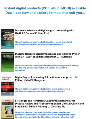 Instant digital products (PDF, ePub, MOBI) available
Download now and explore formats that suit you...
Discrete systems and digital signal processing with
MATLAB Second Edition Elali
https://ebookname.com/product/discrete-systems-and-digital-
signal-processing-with-matlab-second-edition-elali/
Discrete Random Signal Processing and Filtering Primer
with MATLAB 1st Edition Alexander D. Poularikas
https://ebookname.com/product/discrete-random-signal-processing-
and-filtering-primer-with-matlab-1st-edition-alexander-d-
poularikas/
Digital Signal Processing A Practitioner s Approach 1st
Edition Kaluri V. Rangarao
https://ebookname.com/product/digital-signal-processing-a-
practitioner-s-approach-1st-edition-kaluri-v-rangarao/
Sleisenger and Fordtran s Gastrointestinal and Liver
Disease Review and Assessment Expert Consult Online and
Print 9e 9th Edition Anthony J. Dimarino Md
https://ebookname.com/product/sleisenger-and-fordtran-s-
gastrointestinal-and-liver-disease-review-and-assessment-expert-
consult-online-and-print-9e-9th-edition-anthony-j-dimarino-md/
 