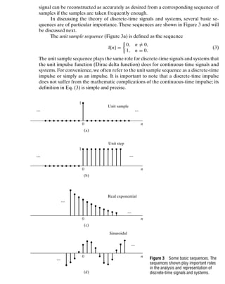 Discrete-Time Signals and Systems
signal can be reconstructed as accurately as desired from a corresponding sequence of
samples if the samples are taken frequently enough.
In discussing the theory of discrete-time signals and systems, several basic se-
quences are of particular importance. These sequences are shown in Figure 3 and will
be discussed next.
The unit sample sequence (Figure 3a) is deﬁned as the sequence
δ[n] =

0, n = 0,
1, n = 0.
(3)
The unit sample sequence plays the same role for discrete-time signals and systems that
the unit impulse function (Dirac delta function) does for continuous-time signals and
systems. For convenience, we often refer to the unit sample sequence as a discrete-time
impulse or simply as an impulse. It is important to note that a discrete-time impulse
does not suffer from the mathematic complications of the continuous-time impulse; its
deﬁnition in Eq. (3) is simple and precise.
1
Unit sample
0
(a)
n
1
Unit step
0
(b)
...
...
...
...
n
Real exponential
0
(c)
n
Sinusoidal
0
(d)
...
...
...
...
n
Figure 3 Some basic sequences. The
sequences shown play important roles
in the analysis and representation of
discrete-time signals and systems.
14
 
