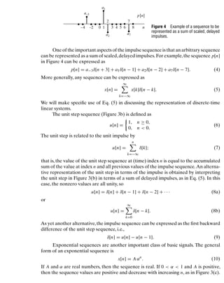 Discrete-Time Signals and Systems
1
0 3 4 5 6 8
7
2
–2
–4
p[n]
n
a–3
a1
a2
a7
Figure 4 Example of a sequence to be
represented as a sum of scaled, delayed
impulses.
One of the important aspects of the impulse sequence is that an arbitrary sequence
can be represented as a sum of scaled,delayed impulses. For example,the sequence p[n]
in Figure 4 can be expressed as
p[n] = a−3δ[n + 3] + a1δ[n − 1] + a2δ[n − 2] + a7δ[n − 7]. (4)
More generally, any sequence can be expressed as
x[n] =
∞

k=−∞
x[k]δ[n − k]. (5)
We will make speciﬁc use of Eq. (5) in discussing the representation of discrete-time
linear systems.
The unit step sequence (Figure 3b) is deﬁned as
u[n] =

1, n ≥ 0,
0, n  0.
(6)
The unit step is related to the unit impulse by
u[n] =
n

k=−∞
δ[k]; (7)
that is, the value of the unit step sequence at (time) index n is equal to the accumulated
sum of the value at index n and all previous values of the impulse sequence. An alterna-
tive representation of the unit step in terms of the impulse is obtained by interpreting
the unit step in Figure 3(b) in terms of a sum of delayed impulses, as in Eq. (5). In this
case, the nonzero values are all unity, so
u[n] = δ[n] + δ[n − 1] + δ[n − 2] + · · · (8a)
or
u[n] =
∞

k=0
δ[n − k]. (8b)
As yet another alternative, the impulse sequence can be expressed as the ﬁrst backward
difference of the unit step sequence, i.e.,
δ[n] = u[n] − u[n − 1]. (9)
Exponential sequences are another important class of basic signals. The general
form of an exponential sequence is
x[n] = A αn
. (10)
If A and α are real numbers, then the sequence is real. If 0  α  1 and A is positive,
then the sequence values are positive and decrease with increasing n, as in Figure 3(c).
15
 