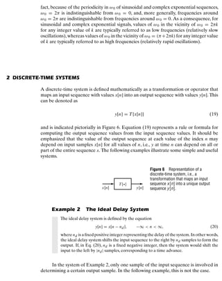 Discrete-Time Signals and Systems
fact, because of the periodicity in ω0 of sinusoidal and complex exponential sequences,
ω0 = 2π is indistinguishable from ω0 = 0, and, more generally, frequencies around
ω0 = 2π are indistinguishable from frequencies around ω0 = 0. As a consequence, for
sinusoidal and complex exponential signals, values of ω0 in the vicinity of ω0 = 2πk
for any integer value of k are typically referred to as low frequencies (relatively slow
oscillations),whereas values of ω0 in the vicinity of ω0 = (π+2πk) for any integer value
of k are typically referred to as high frequencies (relatively rapid oscillations).
2 DISCRETE-TIME SYSTEMS
A discrete-time system is deﬁned mathematically as a transformation or operator that
maps an input sequence with values x[n] into an output sequence with values y[n]. This
can be denoted as
y[n] = T{x[n]} (19)
and is indicated pictorially in Figure 6. Equation (19) represents a rule or formula for
computing the output sequence values from the input sequence values. It should be
emphasized that the value of the output sequence at each value of the index n may
depend on input samples x[n] for all values of n, i.e., y at time n can depend on all or
part of the entire sequence x. The following examples illustrate some simple and useful
systems.
x[n] y[n]
T{•}
Figure 6 Representation of a
discrete-time system, i.e., a
transformation that maps an input
sequence x[n] into a unique output
sequence y[n].
Example 2 The Ideal Delay System
The ideal delay system is deﬁned by the equation
y[n] = x[n − nd], −∞  n  ∞, (20)
where nd is a ﬁxed positive integer representing the delay of the system. In other words,
the ideal delay system shifts the input sequence to the right by nd samples to form the
output. If, in Eq. (20), nd is a ﬁxed negative integer, then the system would shift the
input to the left by |nd| samples, corresponding to a time advance.
In the system of Example 2, only one sample of the input sequence is involved in
determining a certain output sample. In the following example, this is not the case.
19
 