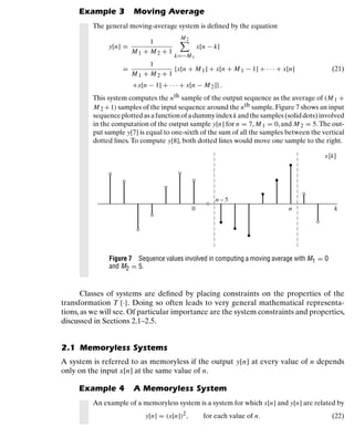 Discrete-Time Signals and Systems
Example 3 Moving Average
The general moving-average system is deﬁned by the equation
y[n] =
1
M1 + M2 + 1
M2

k=−M1
x[n − k]
=
1
M1 + M2 + 1
{x[n + M1] + x[n + M 1 − 1] + · · · + x[n] (21)
+x[n − 1] + · · · + x[n − M2]} .
This system computes the nth sample of the output sequence as the average of (M1 +
M2 +1) samples of the input sequence around the nth sample. Figure 7 shows an input
sequenceplottedasafunctionofadummyindexk andthesamples(soliddots)involved
in the computation of the output sample y[n] for n = 7, M 1 = 0, and M2 = 5. The out-
put sample y[7] is equal to one-sixth of the sum of all the samples between the vertical
dotted lines. To compute y[8], both dotted lines would move one sample to the right.
x[k]
k
n
0
n – 5
Figure 7 Sequence values involved in computing a moving average with M1 = 0
and M2 = 5.
Classes of systems are deﬁned by placing constraints on the properties of the
transformation T {·}. Doing so often leads to very general mathematical representa-
tions, as we will see. Of particular importance are the system constraints and properties,
discussed in Sections 2.1–2.5.
2.1 Memoryless Systems
A system is referred to as memoryless if the output y[n] at every value of n depends
only on the input x[n] at the same value of n.
Example 4 A Memoryless System
An example of a memoryless system is a system for which x[n] and y[n] are related by
y[n] = (x[n])2, for each value of n. (22)
20
 