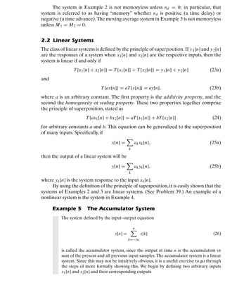 Discrete-Time Signals and Systems
The system in Example 2 is not memoryless unless nd = 0; in particular, that
system is referred to as having “memory” whether nd is positive (a time delay) or
negative (a time advance). The moving average system in Example 3 is not memoryless
unless M1 = M2 = 0.
2.2 Linear Systems
The class of linear systems is deﬁned by the principle of superposition. If y1[n] and y2[n]
are the responses of a system when x1[n] and x2[n] are the respective inputs, then the
system is linear if and only if
T{x1[n] + x2[n]} = T{x1[n]} + T{x2[n]} = y1[n] + y2[n] (23a)
and
T{ax[n]} = aT{x[n]} = ay[n], (23b)
where a is an arbitrary constant. The ﬁrst property is the additivity property, and the
second the homogeneity or scaling property. These two properties together comprise
the principle of superposition, stated as
T{ax1[n] + bx2[n]} = aT{x1[n]} + bT{x2[n]} (24)
for arbitrary constants a and b. This equation can be generalized to the superposition
of many inputs. Speciﬁcally, if
x[n] =

k
akxk[n], (25a)
then the output of a linear system will be
y[n] =

k
akyk[n], (25b)
where yk[n] is the system response to the input xk[n].
By using the deﬁnition of the principle of superposition, it is easily shown that the
systems of Examples 2 and 3 are linear systems. (See Problem 39.) An example of a
nonlinear system is the system in Example 4.
Example 5 The Accumulator System
The system deﬁned by the input–output equation
y[n] =
n

k=−∞
x[k] (26)
is called the accumulator system, since the output at time n is the accumulation or
sum of the present and all previous input samples. The accumulator system is a linear
system. Since this may not be intuitively obvious, it is a useful exercise to go through
the steps of more formally showing this. We begin by deﬁning two arbitrary inputs
x1[n] and x2[n] and their corresponding outputs
21
 