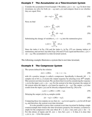 Discrete-Time Signals and Systems
Example 7 The Accumulator as a Time-Invariant System
Consider the accumulator from Example 5. We deﬁne x1[n] = x[n−n0]. To show time
invariance, we solve for both y[n − n0] and y1[n] and compare them to see whether
they are equal. First,
y[n − n0] =
n−n0

k=−∞
x[k]. (34)
Next, we ﬁnd
y1[n] =
n

k=−∞
x1[k] (35)
=
n

k=−∞
x[k − n0]. (36)
Substituting the change of variables k1 = k − n0 into the summation gives
y1[n] =
n−n0

k1=−∞
x[k1]. (37)
Since the index k in Eq. (34) and the index k1 in Eq. (37) are dummy indices of
summation,and can have any label,Eqs. (34) and (37) are equal and therefore y1[n] =
y[n − n0]. The accumulator is a time-invariant system.
The following example illustrates a system that is not time invariant.
Example 8 The Compressor System
The system deﬁned by the relation
y[n] = x[Mn], −∞  n  ∞, (38)
with M a positive integer, is called a compressor. Speciﬁcally, it discards (M − 1)
samples out of M; i.e., it creates the output sequence by selecting every Mth sample.
This system is not time invariant.We can show that it is not by considering the response
y1[n] to the input x1[n] = x[n − n0]. For the system to be time invariant, the output of
the system when the input is x1[n] must be equal to y[n − n0]. The output y1[n] that
results from the input x1[n] can be directly computed from Eq. (38) to be
y1[n] = x1[Mn] = x[Mn − n0]. (39)
Delaying the output y[n] by n0 samples yields
y[n − n0] = x[M(n − n0)]. (40)
Comparing these two outputs, we see that y[n − n0] is not equal to y1[n] for all M and
n0, and therefore, the system is not time invariant.
It is also possible to prove that a system is not time invariant by ﬁnding a single
counterexample that violates the time-invariance property. For instance, a counterex-
ample for the compressor is the case when M = 2, x[n] = δ[n], and x1[n] = δ[n − 1].
For this choice of inputs and M, y[n] = δ[n], but y1[n] = 0; thus, it is clear that
y1[n] = y[n − 1] for this system.
23
 