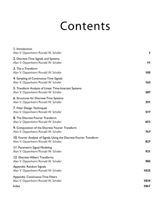 Contents
Alan V. Oppenheim/Ronald W. Schafer 1025
Alan V. Oppenheim/Ronald W. Schafer 985
Appendix: Random Signals
12. Discrete Hilbert Transforms
Alan V. Oppenheim/Ronald W. Schafer 931
11. Parametric Signal Modeling
Alan V. Oppenheim/Ronald W. Schafer 827
10. Fourier Analysis of Signals Using the Discrete Fourier Transform
Alan V. Oppenheim/Ronald W. Schafer 747
9. Computation of the Discrete Fourier Transform
Alan V. Oppenheim/Ronald W. Schafer 651
8. The Discrete Fourier Transform
Alan V. Oppenheim/Ronald W. Schafer 517
7. Filter Design Techniques
Alan V. Oppenheim/Ronald W. Schafer 391
6. Structures for Discrete-Time Systems
Alan V. Oppenheim/Ronald W. Schafer 287
5. Transform Analysis of Linear Time-Invariant Systems
Alan V. Oppenheim/Ronald W. Schafer 163
4. Sampling of Continuous-Time Signals
Alan V. Oppenheim/Ronald W. Schafer 105
3. The z-Transform
Alan V. Oppenheim/Ronald W. Schafer 11
2. Discrete-Time Signals and Systems
Alan V. Oppenheim/Ronald W. Schafer 1
1. Introduction
Index 1047
Alan V. Oppenheim/Ronald W. Schafer 1039
Appendix: Continuous-Time Filters
 