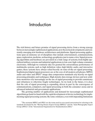 Introduction
The rich history and future promise of signal processing derive from a strong synergy
between increasingly sophisticated applications,new theoretical developments and con-
stantly emerging new hardware architectures and platforms. Signal processing applica-
tions span an immense set of disciplines that include entertainment, communications,
space exploration,medicine,archaeology,geophysics,just to name a few. Signal process-
ing algorithms and hardware are prevalent in a wide range of systems, from highly spe-
cialized military systems and industrial applications to low-cost, high-volume consumer
electronics. Although we routinely take for granted the extraordinary performance of
multimedia systems, such as high deﬁnition video, high ﬁdelity audio, and interactive
games, these systems have always relied heavily on state-of-the-art signal processing.
Sophisticated digital signal processors are at the core of all modern cell phones. MPEG
audio and video and JPEG1 image data compression standards rely heavily on signal
processing principles and techniques. High-density data storage devices and new solid-
state memories rely increasingly on the use of signal processing to provide consistency
and robustness to otherwise fragile technologies. As we look to the future, it is clear
that the role of signal processing is expanding, driven in part by the convergence of
communications, computers, and signal processing in both the consumer arena and in
advanced industrial and government applications.
The growing number of applications and demand for increasingly sophisticated
algorithms go hand-in-hand with the rapid development of device technology for imple-
menting signal processing systems. By some estimates, even with impending limitations
1The acronyms MPEG and JPEG are the terms used in even casual conversation for referring to the
standards developed by the “Moving Picture Expert Group (MPEG)” and the “Joint Photographic Expert
Group (JPEG)” of the “International Organization for Standardization (ISO).”
1
 