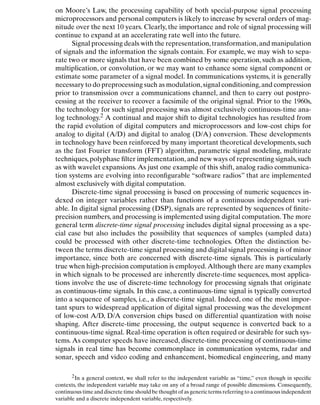Introduction
on Moore’s Law, the processing capability of both special-purpose signal processing
microprocessors and personal computers is likely to increase by several orders of mag-
nitude over the next 10 years. Clearly, the importance and role of signal processing will
continue to expand at an accelerating rate well into the future.
Signal processing deals with the representation,transformation,and manipulation
of signals and the information the signals contain. For example, we may wish to sepa-
rate two or more signals that have been combined by some operation, such as addition,
multiplication, or convolution, or we may want to enhance some signal component or
estimate some parameter of a signal model. In communications systems, it is generally
necessary to do preprocessing such as modulation,signal conditioning,and compression
prior to transmission over a communications channel, and then to carry out postpro-
cessing at the receiver to recover a facsimile of the original signal. Prior to the 1960s,
the technology for such signal processing was almost exclusively continuous-time ana-
log technology.2 A continual and major shift to digital technologies has resulted from
the rapid evolution of digital computers and microprocessors and low-cost chips for
analog to digital (A/D) and digital to analog (D/A) conversion. These developments
in technology have been reinforced by many important theoretical developments, such
as the fast Fourier transform (FFT) algorithm, parametric signal modeling, multirate
techniques,polyphase ﬁlter implementation,and new ways of representing signals,such
as with wavelet expansions. As just one example of this shift, analog radio communica-
tion systems are evolving into reconﬁgurable “software radios” that are implemented
almost exclusively with digital computation.
Discrete-time signal processing is based on processing of numeric sequences in-
dexed on integer variables rather than functions of a continuous independent vari-
able. In digital signal processing (DSP), signals are represented by sequences of ﬁnite-
precision numbers, and processing is implemented using digital computation. The more
general term discrete-time signal processing includes digital signal processing as a spe-
cial case but also includes the possibility that sequences of samples (sampled data)
could be processed with other discrete-time technologies. Often the distinction be-
tween the terms discrete-time signal processing and digital signal processing is of minor
importance, since both are concerned with discrete-time signals. This is particularly
true when high-precision computation is employed.Although there are many examples
in which signals to be processed are inherently discrete-time sequences, most applica-
tions involve the use of discrete-time technology for processing signals that originate
as continuous-time signals. In this case, a continuous-time signal is typically converted
into a sequence of samples, i.e., a discrete-time signal. Indeed, one of the most impor-
tant spurs to widespread application of digital signal processing was the development
of low-cost A/D, D/A conversion chips based on differential quantization with noise
shaping. After discrete-time processing, the output sequence is converted back to a
continuous-time signal. Real-time operation is often required or desirable for such sys-
tems. As computer speeds have increased, discrete-time processing of continuous-time
signals in real time has become commonplace in communication systems, radar and
sonar, speech and video coding and enhancement, biomedical engineering, and many
2In a general context, we shall refer to the independent variable as “time,” even though in speciﬁc
contexts, the independent variable may take on any of a broad range of possible dimensions. Consequently,
continuous time and discrete time should be thought of as generic terms referring to a continuous independent
variable and a discrete independent variable, respectively.
2
 