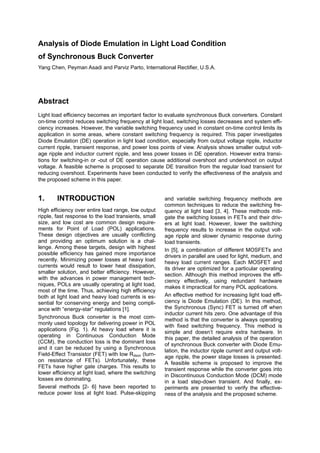 Analysis of Diode Emulation in Light Load Condition
of Synchronous Buck Converter
Yang Chen, Peyman Asadi and Parviz Parto, International Rectifier, U.S.A.
Abstract
Light load efficiency becomes an important factor to evaluate synchronous Buck converters. Constant
on-time control reduces switching frequency at light load, switching losses decreases and system effi-
ciency increases. However, the variable switching frequency used in constant on-time control limits its
application in some areas, where constant switching frequency is required. This paper investigates
Diode Emulation (DE) operation in light load condition, especially from output voltage ripple, inductor
current ripple, transient response, and power loss points of view. Analysis shows smaller output volt-
age ripple and inductor current ripple, and less power losses in DE operation. However extra transi-
tions for switching-in or -out of DE operation cause additional overshoot and undershoot on output
voltage. A feasible scheme is proposed to separate DE transition from the regular load transient for
reducing overshoot. Experiments have been conducted to verify the effectiveness of the analysis and
the proposed scheme in this paper.
1. INTRODUCTION
High efficiency over entire load range, low output
ripple, fast response to the load transients, small
size, and low cost are common design require-
ments for Point of Load (POL) applications.
These design objectives are usually conflicting
and providing an optimum solution is a chal-
lenge. Among these targets, design with highest
possible efficiency has gained more importance
recently. Minimizing power losses at heavy load
currents would result to lower heat dissipation,
smaller solution, and better efficiency. However,
with the advances in power management tech-
niques, POLs are usually operating at light load,
most of the time. Thus, achieving high efficiency
both at light load and heavy load currents is es-
sential for conserving energy and being compli-
ance with “energy-star” regulations [1].
Synchronous Buck converter is the most com-
monly used topology for delivering power in POL
applications (Fig. 1). At heavy load where it is
operating in Continuous Conduction Mode
(CCM), the conduction loss is the dominant loss
and it can be reduced by using a Synchronous
Field-Effect Transistor (FET) with low Rdson (turn-
on resistance of FETs). Unfortunately, these
FETs have higher gate charges. This results to
lower efficiency at light load, where the switching
losses are dominating.
Several methods [2- 6] have been reported to
reduce power loss at light load. Pulse-skipping
and variable switching frequency methods are
common techniques to reduce the switching fre-
quency at light load [3, 4]. These methods miti-
gate the switching losses in FETs and their driv-
ers at light load. However, lower the switching
frequency results to increase in the output volt-
age ripple and slower dynamic response during
load transients.
In [5], a combination of different MOSFETs and
drivers in parallel are used for light, medium, and
heavy load current ranges. Each MOSFET and
its driver are optimized for a particular operating
section. Although this method improves the effi-
ciency effectively, using redundant hardware
makes it impractical for many POL applications.
An effective method for increasing light load effi-
ciency is Diode Emulation (DE). In this method,
the Synchronous (Sync) FET is turned off when
inductor current hits zero. One advantage of this
method is that the converter is always operating
with fixed switching frequency. This method is
simple and doesn’t require extra hardware. In
this paper, the detailed analysis of the operation
of synchronous Buck converter with Diode Emu-
lation, the inductor ripple current and output volt-
age ripple, the power stage losses is presented.
A feasible scheme is proposed to improve the
transient response while the converter goes into
in Discontinuous Conduction Mode (DCM) mode
in a load step-down transient. And finally, ex-
periments are presented to verify the effective-
ness of the analysis and the proposed scheme.
 