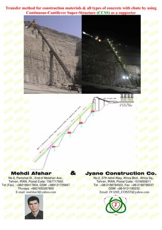 Transfer method for construction materials & all types of concrete with chute by using
Continuous-Cantilever Super-Structure (CCSS) as a supporter
Mehdi Afshar & Jyane Construction Co.
No.6, Peroshat St., End of Motahari Ave.,
Tehran, IRAN, Postal Code: 1567717693
Tel (Fax).: +982188417804, GSM: +989121725667
Thuraya: +8821650267850
E−mail: mafshar2@yahoo.com
No.2, 37th bilnd Alley, Africa Blvd., Africa Sq.,
Tehran, IRAN, Postal Code: 1516955811
Tel.: +98−2188794922, Fax: +98−2188796037
GSM: +98−9121185232
Email: JYANE_CONST@yahoo.com
 