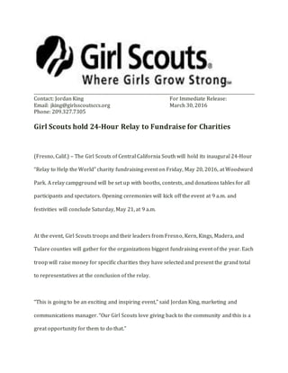_________________________________________________________________________________________________________
Contact: Jordan King For Immediate Release:
Email: jking@girlsscoutsccs.org March 30, 2016
Phone: 209.327.7305
Girl Scouts hold 24-Hour Relay to Fundraise for Charities
(Fresno, Calif.) – The Girl Scouts of Central California South will hold its inaugural 24-Hour
“Relay to Help the World” charity fundraising event on Friday, May 20, 2016, at Woodward
Park. A relay campground will be set up with booths, contests, and donations tables for all
participants and spectators. Opening ceremonies will kick off the event at 9 a.m. and
festivities will conclude Saturday, May 21, at 9 a.m.
At the event, Girl Scouts troops and their leaders from Fresno, Kern, Kings, Madera, and
Tulare counties will gather for the organizations biggest fundraising event of the year. Each
troop will raise money for specific charities they have selected and present the grand total
to representatives at the conclusion of the relay.
“This is going to be an exciting and inspiring event,” said Jordan King, marketing and
communications manager. “Our Girl Scouts love giving back to the community and this is a
great opportunity for them to do that.”
 