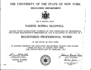 THE UNIVERSITY OF THE STATE OF NEW YORK
EDUCATION DEPARTMENT
BE IT KNOWN THAT
NADINE SOPHIA MAXWELL
HAVING GIVEN SATISFACTORY EVIDENCE OF THE COMPLETION OF PROFESSIONAL
AND OTHER REQUIREMENTS PRESCRIBED BY LAW IS QUALIFIED TO PRACTICE AS A
REGISTERED PROFESSIONAL NURSE
IN THE STATE OF NEW YORK
*
IN WITNESS WHEREOF THE EDUCATION DEPARTMENT GRANTS THIS LICENSE
UNDER ITS SEAL AT ALBANY, NEW VORK
THIS TWENTY-SIXTH DAY OF FEBRUARY, 2007.
PRESIDENT OF THE UNIVERSITY
AND COMMISSIONER OF EDUCATION
LICENSE NUMBER
584354
5965685
DEPUTY COMMISSION^
OFFICE OF THE PROFESSIONS
EXECUTIVE BOARD SECRETARY
STATE BOARD FOR
NURSING
 