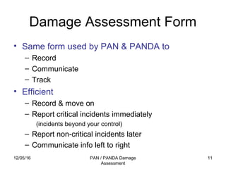 12/05/16 PAN / PANDA Damage
Assessment
11
Damage Assessment Form
• Same form used by PAN & PANDA to
– Record
– Communicate
– Track
• Efficient
– Record & move on
– Report critical incidents immediately
(incidents beyond your control)
– Report non-critical incidents later
– Communicate info left to right
 
