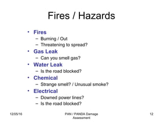 12/05/16 PAN / PANDA Damage
Assessment
12
Fires / Hazards
• Fires
– Burning / Out
– Threatening to spread?
• Gas Leak
– Can you smell gas?
• Water Leak
– Is the road blocked?
• Chemical
– Strange smell? / Unusual smoke?
• Electrical
– Downed power lines?
– Is the road blocked?
 