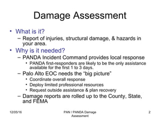 12/05/16 PAN / PANDA Damage
Assessment
2
Damage Assessment
• What is it?
– Report of injuries, structural damage, & hazards in
your area.
• Why is it needed?
– PANDA Incident Command provides local response
• PANDA first-responders are likely to be the only assistance
available for the first 1 to 3 days.
– Palo Alto EOC needs the “big picture”
• Coordinate overall response
• Deploy limited professional resources
• Request outside assistance & plan recovery
– Damage reports are rolled up to the County, State,
and FEMA
 