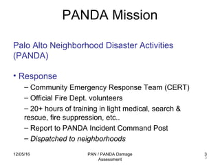 12/05/16 PAN / PANDA Damage
Assessment
3
PANDA Mission
3
Palo Alto Neighborhood Disaster Activities
(PANDA)
• Response
– Community Emergency Response Team (CERT)
– Official Fire Dept. volunteers
– 20+ hours of training in light medical, search &
rescue, fire suppression, etc..
– Report to PANDA Incident Command Post
– Dispatched to neighborhoods
 