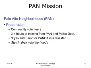 12/05/16 PAN / PANDA Damage
Assessment
4
PAN Mission
4
Palo Alto Neighborhoods (PAN)
• Preparation
– Community volunteers
– 3-4 hours of training from PAN and Police Dept.
– “Eyes and Ears” for PANDA in a disaster
– Stay in their neighborhoods
 