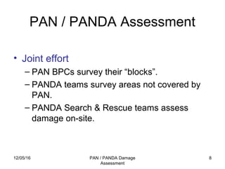 12/05/16 PAN / PANDA Damage
Assessment
8
PAN / PANDA Assessment
• Joint effort
– PAN BPCs survey their “blocks”.
– PANDA teams survey areas not covered by
PAN.
– PANDA Search & Rescue teams assess
damage on-site.
 