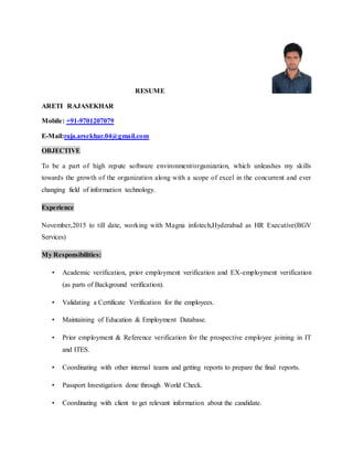 RESUME
ARETI RAJASEKHAR
Mobile: +91-9701207079
E-Mail:raja.arsekhar.04@gmail.com
OBJECTIVE
To be a part of high repute software environment/organization, which unleashes my skills
towards the growth of the organization along with a scope of excel in the concurrent and ever
changing field of information technology.
Experience
November,2015 to till date, working with Magna infotech,Hyderabad as HR Executive(BGV
Services)
My Responsibilities:
• Academic verification, prior employment verification and EX-employment verification
(as parts of Background verification).
• Validating a Certificate Verification for the employees.
• Maintaining of Education & Employment Database.
• Prior employment & Reference verification for the prospective employee joining in IT
and ITES.
• Coordinating with other internal teams and getting reports to prepare the final reports.
• Passport Investigation done through World Check.
• Coordinating with client to get relevant information about the candidate.
 