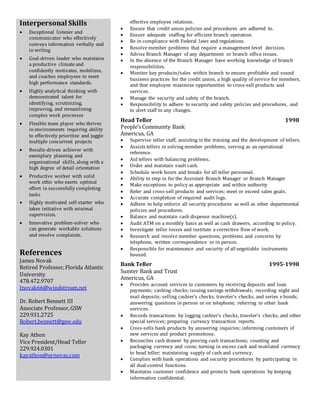 Interpersonal Skills
 Exceptional listener and
communicator who effectively
conveys information verbally and
in writing
 Goal-driven leader who maintains
a productive climate and
confidently motivates, mobilizes,
and coaches employees to meet
high performance standards.
 Highly analytical thinking with
demonstrated talent for
identifying, scrutinizing,
improving, and streamlining
complex work processes
 Flexible team player who thrives
in environments requiring ability
to effectively prioritize and juggle
multiple concurrent projects
 Results-driven achiever with
exemplary planning and
organizational skills, along with a
high degree of detail orientation
 Productive worker with solid
work ethic who exerts optimal
effort in successfully completing
tasks
 Highly motivated self-starter who
takes initiative with minimal
supervision.
 Innovative problem-solver who
can generate workable solutions
and resolve complaints.
References
James Novak
Retired Professor,Florida Atlantic
University
478.472.9707
Jnovak66@windstream.net
Dr. Robert Bennett III
Associate Professor,GSW
229.931.2725
Robert.bennett@gsw.edu
Kay Athon
Vice President/Head Teller
229.924.0301
kayathon@synovas.com
effective employee relations.
 Ensure that credit union policies and procedures are adhered to.
 Ensure adequate staffing for efficient branch operation.
 Be in compliance with Federal laws and regulations.
 Resolve member problems that require a management-level decision.
 Advise Branch Manager of any department or branch office issues.
 In the absence of the Branch Manager have working knowledge of branch
responsibilities.
 Monitor key products/sales within branch to ensure profitable and sound
business practices for the credit union, a high quality of service for members,
and that employee maximize opportunities to cross-sell products and
services.
 Manage the security and safety of the branch.
 Responsibility to adhere to security and safety policies and procedures, and
to alert staff to any changes.
Head Teller 1998
People’s Community Bank
Americus, GA
 Supervise teller staff, assisting in the training and the development of tellers.
 Assists tellers in solving member problems, serving as an operational
reference.
 Aid tellers with balancing problems.
 Order and maintain vault cash.
 Schedule work hours and breaks for all teller personnel.
 Ability to step in for the Assistant Branch Manager or Branch Manager
 Make exceptions to policy as appropriate and within authority
 Refer and cross-sell products and services; meet or exceed sales goals.
 Accurate completion of required audit logs.
 Adhere to help enforce all security procedures as well as other departmental
policies and procedures.
 Balance and maintain cash dispense machine(s).
 Audit ATM on a monthly basis as well as cash drawers, according to policy.
 Investigate teller losses and institute a corrective flow of work.
 Research and resolve member questions, problems and concerns by
telephone, written correspondence or in person.
 Responsible for maintenance and security of all negotiable instruments
housed.
Bank Teller 1995-1998
Sumter Bank and Trust
Americus, GA
 Provides account services to customers by receiving deposits and loan
payments; cashing checks; issuing savings withdrawals; recording night and
mail deposits; selling cashier's checks, traveler's checks, and series e bonds;
answering questions in person or on telephone; referring to other bank
services.
 Records transactions by logging cashier's checks, traveler's checks, and other
special services; preparing currency transaction reports.
 Cross-sells bank products by answering inquiries; informing customers of
new services and product promotions.
 Reconciles cash drawer by proving cash transactions; counting and
packaging currency and coins; turning in excess cash and mutilated currency
to head teller; maintaining supply of cash and currency.
 Complies with bank operations and security procedures by participating in
all dual-control functions.
 Maintains customer confidence and protects bank operations by keeping
information confidential.
 