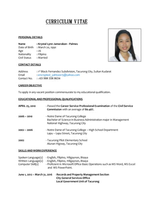 CURRICULUM VITAE
PERSONAL DETAILS
Name : Krystal Lynn Jamorabon - Palmes
Date of Birth : March 20, 1990
Age : 26
Nationality : Filipino
Civil Status : Married
CONTACT DETAILS
Address : 1st
Block Fernandez Subdivision, Tacurong City, Sultan Kudarat
Email : encrypted_yahtzee15@yahoo.com
Contact No. : +63 908 338 8634
CAREEROBJECTIVE
To apply in any vacant position commensurate to my educational qualification.
EDUCATIONAL AND PROFESSIONAL QUALIFICATIONS
APRIL 25, 2010 - Passed the Career Service Professional Examination of the Civil Service
Commission with an average of 80.46%.
2006 – 2010 - Notre Dame of Tacurong College
Bachelor of Science in Business Administration major in Management
National Highway, Tacurong City
2002 – 2006 - Notre Dame of Tacurong College – High School Department
Lapu – Lapu Street, Tacurong City
2002 - Tacurong Pilot Elementary School
Alunan Higway, Tacurong City
SKILLS AND WORKEXPERIENCE
Spoken Language(s) - English, Filipino, Hiligaynon, Bisaya
Written Language(s) - English, Filipino, Hiligaynon, Bisaya
Computer Skill(s) - Proficient in Microsoft Office Basic Operations such as MS Word, MS Excel
and MS PowerPoint.
June 1, 2012 – March 31, 2016 - Records and Property Management Section
City General Services Office
Local Government Unit of Tacurong
 