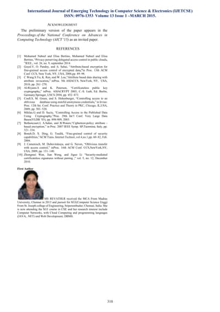 International Journal of Emerging Technology in Computer Science & Electronics (IJETCSE)
ISSN: 0976-1353 Volume 13 Issue 1 –MARCH 2015.
310
ACKNOWLEDGMENT
The preliminary version of the paper appears in the
Proceedings of the National Conference on Advances in
Computing Technology (AICT '15) as an invited paper.
REFERENCES
[1] Mohamed Nabeel and Elisa Bertino, Mohamed Nabeel and Elisa
Bertino, “Privacy perserving delegated access control in public clouds,
”IEEE., vol. 26, no. 9, september 2014.
[2] Goyal.V, O. Pandey, and A. Sahai, “Attribute-based encryption for
fine-grained access control of encrypted data,”in Proc. 13th ACM
Conf. CCS, New York, NY, USA, 2006,pp. 89–98.
[3] C Wang.S.Yu, K. Ren, and W. Lou,“Attribute based data sharing with
attribute revocation,” inProc. 5th ASIACCS, NewYork, NY, USA,
2010, pp. 261–270.
[4] Al-Riyami.S and K. Paterson, “Certificateless public key
cryptography,” inProc. ASIACRYPT 2003, C.-S. Laih, Ed. Berlin,
Germany:Springer, LNCS 2894, pp. 452–473.
[5] Coull.S, M. Green, and S. Hohenberger, “Controlling access to an
oblivious database using stateful anonymous credentials,” in Irvine:
Proc. 12th Int. Conf. Practice and Theory in PKC, Chicago, IL,USA,
2009, pp. 501–520.
[6] Miklau.G and D. Suciu, “Controlling Access to the Published Data
Using Cryptography,”Proc. 29th Int’l Conf. Very Large Data
Bases(VLDB ’03), pp. 898-909, 2003.
[7] Bethencourt.J, A.Sahai, and B.Waters,“Ciphertext-policy attribute -
based encryption,” in Proc. 2007 IEEE Symp. SP,Taormina, Italy, pp.
321–334.
[8] Boneh.D, X. Ding, G. Tsudik, “Fine-grained control of security
capabilities,”ACM Trans. Internet Technol.,vol.4,no.1,pp. 60–82, Feb.
2004.
[9] J. Camenisch, M. Dubovitskaya, and G. Neven, “Oblivious transfer
with access control,” inProc. 16th ACM Conf. CCS,NewYork,NY,
USA, 2009, pp. 131–140.
[10] Zhongmei Wan, Jian Weng, and Jiguo Li “Security-mediated
certificateless signatures without pairing ,” vol. 5, no. 12, December
2010.
First Author
MS REVATHI.R received the MCA From Madras
University, Chennai in 2013 and pursuit for M.E(Computer Science Engg)
From St. Joseph college of Engineering, Sriperumbudur, Chennai, India. She
is now attending the M.E course in CSE and her research interest include
Computer Networks, with Cloud Computing and programming languages
(JAVA, .NET) and Web Development, DBMS.
 