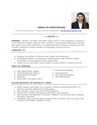 ARMELYN MONTENEGRO
● Fairmont Accommodation ● Al Quoz Dubai UAE ● 0525975002 ● almontenegro87@yahoo.co.uk
❖❖ HOSTESS ❖❖
SUMMARY: Energetic and highly-motivated hostess with 6+ years’ progressive experience
in the foodservice industry. Expertise lies in working in all day dining restaurants, providing
high quality services and maintaining a constant professional attitude. Focused on ensuring
customer satisfaction through provision of exceptional customer services.
COMPETENT AT
Handling reservations for different meal periods and restaurants.
Coordinating delivery of exceptional customer services and constant customer
satisfaction to ensure repeat business opportunities
Inspecting and maintaining dining facilities to ensure delivery of smooth services
AREAS OF EXPERTISE
Menu Development Support
Reservations Handling
Table Management Systems Table Rotations
Food Safety and Hygiene Menu Recommendations
Cashiering Stock Maintenance
Dining Room Occupancy Charts
ACCOMPLISHMENTS IN HOSPITALITY ARENA
Reined during a particularly tricky situation involving confused reservations, by
ensuring customer satisfaction for both parties
LQA champion, Service Plus and Training Committee.
Acting F & B concierge and assisting Coordinator task if required
Held trainings and workshops to increase colleagues’ food and beverage knowledge
and service essentials
Completed Fame (Fairmont Artistic Mixology Class), Fairmont Gold concierges cross
exposure and Complain Handling Training
 