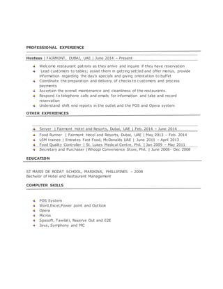 PROFESSIONAL EXPERIENCE
Hostess | FAIRMONT, DUBAI, UAE | June 2014 – Present
Welcome restaurant patrons as they arrive and inquire if they have reservation
Lead customers to tables; assist them in getting settled and offer menus, provide
information regarding the day’s specials and giving orientation to buffet
Coordinate the preparation and delivery of checks to c ustomers and process
payments
Ascertain the overall maintenance and cleanliness of the restaurants.
Respond to telephone calls and emails for information and take and record
reservation
Understand shift end reports in the outlet and the POS and Opera system
OTHER EXPERIENCES
Server | Fairmont Hotel and Resorts, Dubai, UAE | Feb. 2014 – June 2014
Food Runner | Fairmont Hotel and Resorts, Dubai, UAE | May 2013 – Feb. 2014
LSM trainee | Emirates Fast Food, McDonalds UAE | June 2011 – April 2013
Food Quality Controller | St. Lukes Medical Centre, Phil. | Jan 2009 – May 2011
Secretary and Purchaser |Whoopi Convenience Store, Phil. | June 2008- Dec 2008
EDUCATION
ST MARIE DE RODAT SCHOOL, MARIKINA, PHILLIPINES – 2008
Bachelor of Hotel and Restaurant Management
COMPUTER SKILLS
POS System
Word,Excel,Power point and Outlook
Opera
Micros
Spasoft, Tawilati, Reserve Out and E2E
Java, Symphony and MC
 