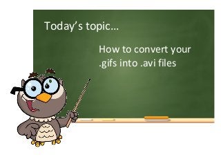 How to convert your
.gifs into .avi files
Today’s topic…
 