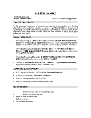 CURRICULUM VITAE
KUMAR PARUPALLI
Mobile: +91 9966311649 E–mail: parupallikumar@gmail.com
CAREER OBJECTIVES:
To be successful researcher of research and developing organization in a leading
pharmaceutical industry that utilizes and improves my skills and abilities in designing and
synthesizing novel and deficient drug molecules. Committed to professionalism, highly
organized, work under strict deadline schedules with attention to detail, have great
patience at work place.
WORK EXPERIENCE:
• Presently working as a Senior Research Associate in Sai life Sciences Private
Limited in Process R&D Department, Hyderabad from the period of Apr 2015 to
till date and overall research experience of 7 years in multistep synthetic chemistry.
• Worked as Research Associate in GVKBio Sciences Private Limited (Med-
Chem.) in R&D Department of Organic Synthesis, Hyderabad from the period
of Feb 2011 to Apr 2015
• Worked as Research Chemist in CHEMBIOTEK RESEARCH INTERNATIONAL
LABS, Kolkata from the period of Nov 2009 to Feb 2011.
• Worked as Junior Executive in MAYUKA LABS PVT LTD (Process Development),
Hyderabad from the period of July 2008 to Nov 2009.
ACADEMIC QUALIFICATIONS:
• M.Sc. {Organic} Chemistry (2006-2008) at Osmania University.
• B.Sc. BZC (2003-2006) at Osmania University.
• Board of Intermediate BiPC (2001-2003).
• Board of Secondary School Education (1999-2000).
MY STRENGTHS:
• Self confidence, enthusiasm and endurance.
• Ability to communicate well.
• Ability to work for a long time.
• Self commitment.
• Coordinating with team.
 