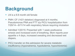 Background
 LN is a 9.8 month old female
 PMH: CF (1421-deletion) diagnosed at 4 months.
Pseudomonas PNA and FTT s/p PICU hospitalization from
7/29/14—9/11/14 with respiratory failure requiring intubation
 Admitted 1/20/15: Presented with 1 week posttussive
emesis and increased work of breathing. Mom reports poor
appetite x 4 days, increased sweating and decreased wet
diapers.
 PICU transfer on this admission for severe metabolic
insufficiency (hyponatremia, hypokalemia, hypochloremia)
 