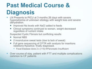Past Medical Course &
Diagnosis
 LN Presents to PICU at 3 months 26 days with severe
hyponatremia of unknown etiology with weight loss and severe
dehydration.
 Improved Na levels with NaCl added to feeds
 Clinical symptoms continued to worsen, weight decreased
regardless of nutrient intake
Suspected Cystic Fibrosis but conflicting results
 Normal NBS
 2 inconclusive sweat tests (due to lack of sweat)
 Full gene sequencing of CFTR with analysis for insertions
/deletionspositive; finally diagnosed.
 Fecal Elastase done 2 x (<15)Pancreatic Insufficient
 Over course of stay, patient with FTT and multiple complications
common to CF patients
 