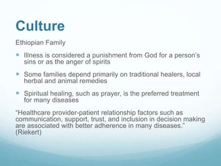 Culture
Ethiopian Family
 Illness is considered a punishment from God for a person’s
sins or as the anger of spirits
 Some families depend primarily on traditional healers, local
herbal and animal remedies
 Spiritual healing, such as prayer, is the preferred treatment
for many diseases
“Healthcare provider-patient relationship factors such as
communication, support, trust, and inclusion in decision making
are associated with better adherence in many diseases.”
(Riekert)
 