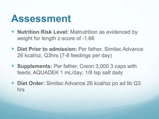 Assessment
 Nutrition Risk Level: Malnutrition as evidenced by
weight for length z-score of -1.66
 Diet Prior to admission: Per father, Similac Advance
26 kcal/oz, Q3hrs (7-8 feedings per day)
 Supplements: Per father, Creon 3,000 3 caps with
feeds; AQUADEK 1 mL/day; 1/8 tsp salt daily
 Diet Order: Similac Advance 26 kcal/oz po ad lib Q3
hrs
 
