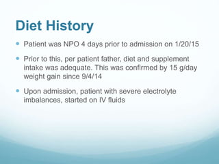 Diet History
 Patient was NPO 4 days prior to admission on 1/20/15
 Prior to this, per patient father, diet and supplement
intake was adequate. This was confirmed by 15 g/day
weight gain since 9/4/14
 Upon admission, patient with severe electrolyte
imbalances, started on IV fluids
 