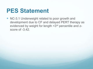 PES Statement
 NC-3.1 Underweight related to poor growth and
development due to CF and delayed PERT therapy as
evidenced by weight for length <3rd percentile and z-
score of -3.42.
 
