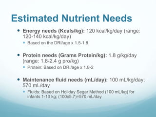 Estimated Nutrient Needs
 Energy needs (Kcals/kg): 120 kcal/kg/day (range:
120-140 kcal/kg/day)
 Based on the DRI/age x 1.5-1.8
 Protein needs (Grams Protein/kg): 1.8 g/kg/day
(range: 1.8-2.4 g pro/kg)
 Protein: Based on DRI/age x 1.8-2
 Maintenance fluid needs (mL/day): 100 mL/kg/day;
570 mL/day
 Fluids: Based on Holiday Segar Method (100 mL/kg) for
infants 1-10 kg; (100x5.7)=570 mL/day
 