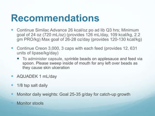 Recommendations
 Continue Similac Advance 26 kcal/oz po ad lib Q3 hrs; Minimum
goal of 24 oz (720 mL/oz) (provides 126 mL/day, 109 kcal/kg, 2.2
gm PRO/kg) Max goal of 26-28 oz/day (provides 120-130 kcal/kg)
 Continue Creon 3,000, 3 caps with each feed (provides 12, 631
units of lipase/kg/day)
 To administer capsule, sprinkle beads on applesauce and feed via
spoon. Please sweep inside of mouth for any left over beads as
they cause skin ulceration
 AQUADEK 1 mL/day
 1/8 tsp salt daily
 Monitor daily weights: Goal 25-35 g/day for catch-up growth
 Monitor stools
 