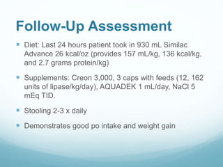 Follow-Up Assessment
 Diet: Last 24 hours patient took in 930 mL Similac
Advance 26 kcal/oz (provides 157 mL/kg, 136 kcal/kg,
and 2.7 grams protein/kg)
 Supplements: Creon 3,000, 3 caps with feeds (12, 162
units of lipase/kg/day), AQUADEK 1 mL/day, NaCl 5
mEq TID.
 Stooling 2-3 x daily
 Demonstrates good po intake and weight gain
 