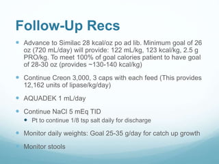 Follow-Up Recs
 Advance to Similac 28 kcal/oz po ad lib. Minimum goal of 26
oz (720 mL/day) will provide: 122 mL/kg, 123 kcal/kg, 2.5 g
PRO/kg. To meet 100% of goal calories patient to have goal
of 28-30 oz (provides ~130-140 kcal/kg)
 Continue Creon 3,000, 3 caps with each feed (This provides
12,162 units of lipase/kg/day)
 AQUADEK 1 mL/day
 Continue NaCl 5 mEq TID
 Pt to continue 1/8 tsp salt daily for discharge
 Monitor daily weights: Goal 25-35 g/day for catch up growth
 Monitor stools
 